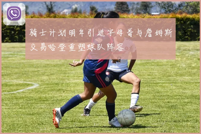 骑士计划明年引进字母哥与詹姆斯交易哈登重塑球队阵容