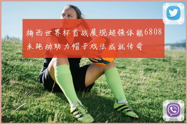 梅西世界杯首战展现超强体能6808米跑动助力帽子戏法成就传奇
