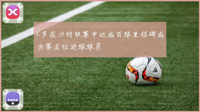 C罗在沙特联赛中达成百球里程碑成为第五位进球球员