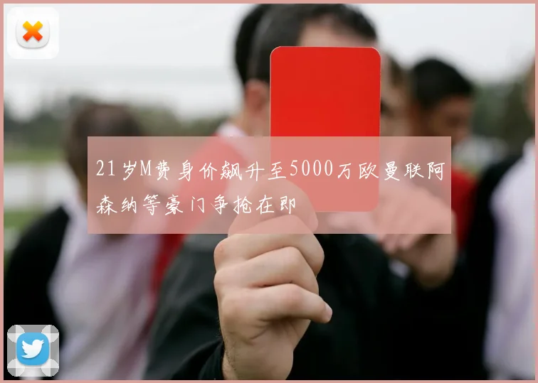 21岁M费身价飙升至5000万欧曼联阿森纳等豪门争抢在即