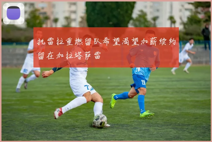 托雷拉重燃留队希望渴望加薪续约留在加拉塔萨雷