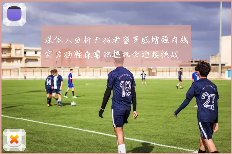 媒体人分析开拓者留罗威增强内线实力杨瀚森需把握机会迎接挑战