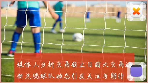 媒体人分析交易截止日前大交易逐渐兑现球队动态引发关注与期待
