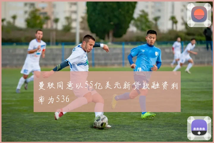 曼联同意以55亿美元新贷款融资利率为536