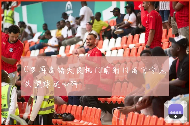 C罗再度错失良机门前射门高飞令人失望球迷心碎