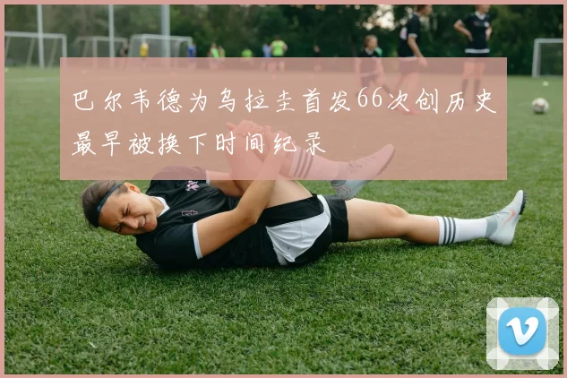 巴尔韦德为乌拉圭首发66次创历史最早被换下时间纪录