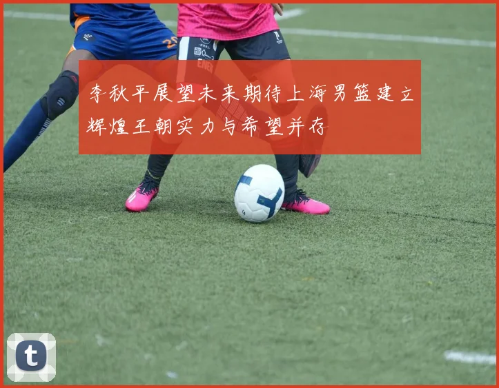 李秋平展望未来期待上海男篮建立辉煌王朝实力与希望并存
