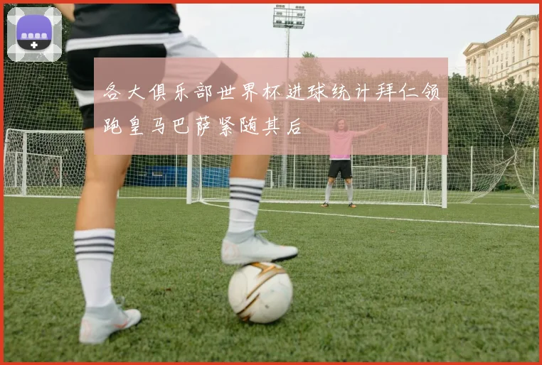 各大俱乐部世界杯进球统计拜仁领跑皇马巴萨紧随其后