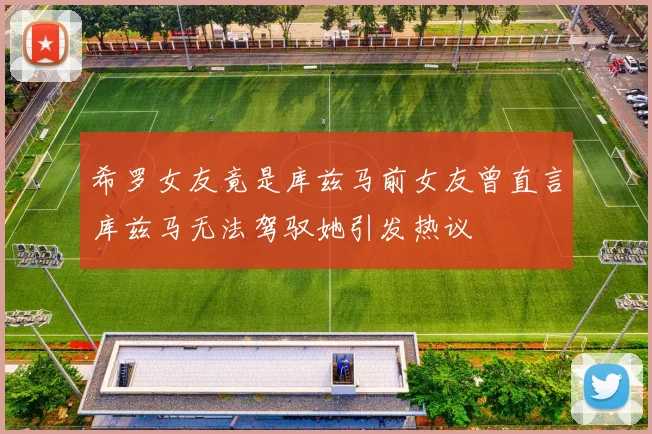 希罗女友竟是库兹马前女友曾直言库兹马无法驾驭她引发热议