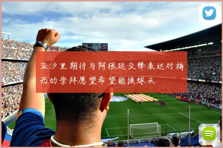 亚沙里期待与阿根廷交锋表达对梅西的崇拜愿望希望能换球衣