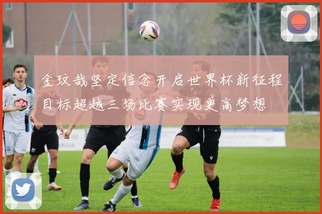 金玟哉坚定信念开启世界杯新征程目标超越三场比赛实现更高梦想