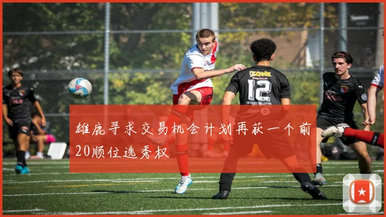 雄鹿寻求交易机会计划再获一个前20顺位选秀权