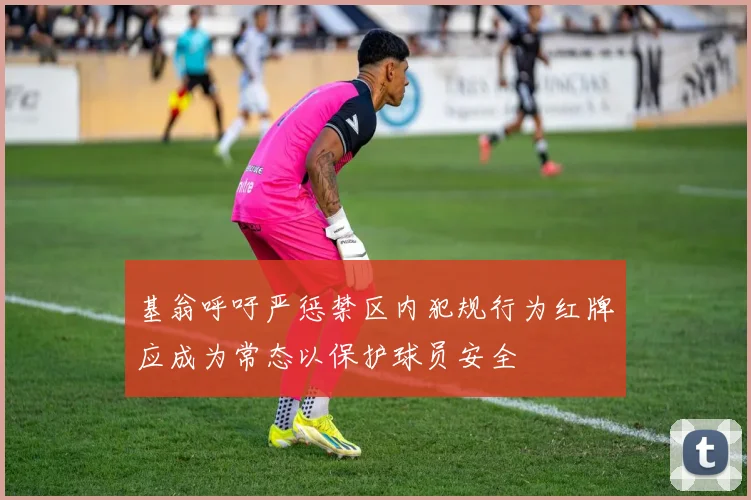 基翁呼吁严惩禁区内犯规行为红牌应成为常态以保护球员安全
