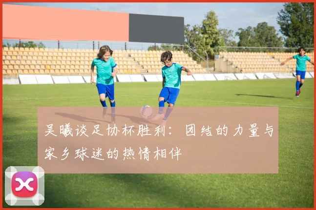 吴曦谈足协杯胜利：团结的力量与家乡球迷的热情相伴