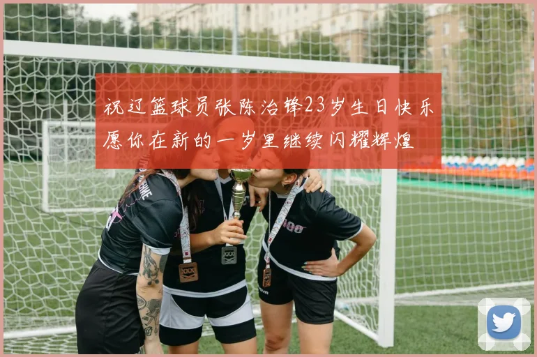 祝辽篮球员张陈治锋23岁生日快乐愿你在新的一岁里继续闪耀辉煌