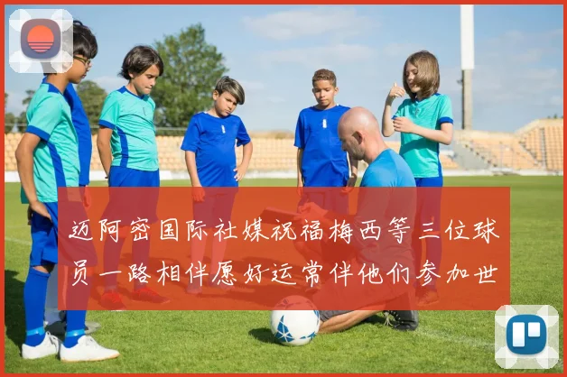 迈阿密国际社媒祝福梅西等三位球员一路相伴愿好运常伴他们参加世界杯